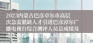 2023内蒙古巴彦卓尔市高层次急需紧缺人才引进巴彦淖尔广播电视台综合测评人员总成绩及进入体检考察范围人员名单公告