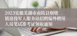 2023安徽芜湖市南陵县烟墩镇退役军人服务站招聘编外聘用人员笔试准考证领取通知