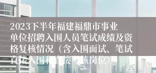 2023下半年福建福鼎市事业单位招聘入围人员笔试成绩及资格复核情况（含入围面试、笔试直接入围和直接考核岗位）