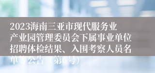 2023海南三亚市现代服务业产业园管理委员会下属事业单位招聘体检结果、入围考察人员名单等公告（第6号）