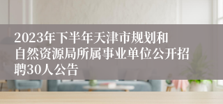 2023年下半年天津市规划和自然资源局所属事业单位公开招聘30人公告