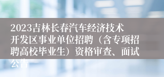 2023吉林长春汽车经济技术开发区事业单位招聘（含专项招聘高校毕业生）资格审查、面试公告