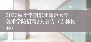 2023秋季学期东北师范大学美术学院招聘2人公告（吉林长春）