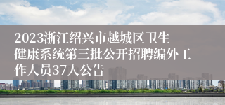 2023浙江绍兴市越城区卫生健康系统第三批公开招聘编外工作人员37人公告