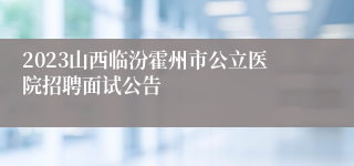 2023山西临汾霍州市公立医院招聘面试公告