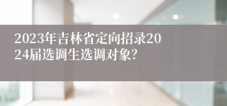 2023年吉林省定向招录2024届选调生选调对象？