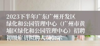 2023下半年广东广州开发区绿化和公园管理中心（广州市黄埔区绿化和公园管理中心）招聘初级雇员拟聘人员公示