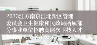 2023江苏南京江北新区管理委员会卫生健康和民政局所属部分事业单位招聘高层次卫技人才拟聘用人员名单公示