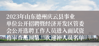 2023年山东德州庆云县事业单位公开招聘暨经济开发区管委会公开选聘工作人员进入面试资格审查范围第二次递补人员名单