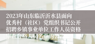 2023年山东临沂沂水县面向优秀村（社区）党组织书记公开招聘乡镇事业单位工作人员资格审查合格人员名单的公告