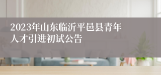 2023年山东临沂平邑县青年人才引进初试公告