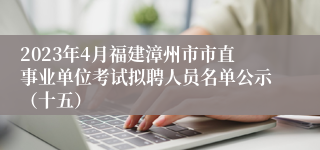 2023年4月福建漳州市市直事业单位考试拟聘人员名单公示（十五）