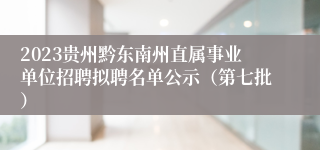 2023贵州黔东南州直属事业单位招聘拟聘名单公示（第七批）