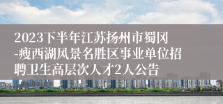 2023下半年江苏扬州市蜀冈-瘦西湖风景名胜区事业单位招聘卫生高层次人才2人公告