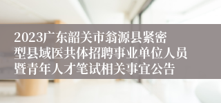 2023广东韶关市翁源县紧密型县域医共体招聘事业单位人员暨青年人才笔试相关事宜公告