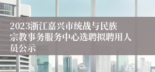 2023浙江嘉兴市统战与民族宗教事务服务中心选聘拟聘用人员公示