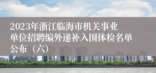 2023年浙江临海市机关事业单位招聘编外递补入围体检名单公布（六）