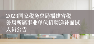 2023国家税务总局福建省税务局所属事业单位招聘递补面试人员公告