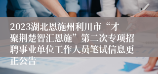 2023湖北恩施州利川市“才聚荆楚智汇恩施”第二次专项招聘事业单位工作人员笔试信息更正公告