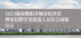 2023湖南衡阳市城市防洪管理处招聘劳务派遣人员综合成绩公示