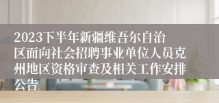 2023下半年新疆维吾尔自治区面向社会招聘事业单位人员克州地区资格审查及相关工作安排公告