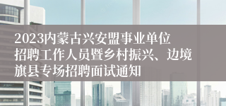 2023内蒙古兴安盟事业单位招聘工作人员暨乡村振兴、边境旗县专场招聘面试通知