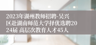 2023年湖州教师招聘-吴兴区赴湖南师范大学择优选聘2024届 高层次教育人才45人公告