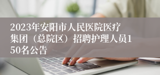 2023年安阳市人民医院医疗集团（总院区）招聘护理人员150名公告