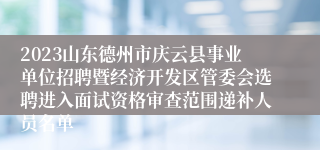 2023山东德州市庆云县事业单位招聘暨经济开发区管委会选聘进入面试资格审查范围递补人员名单