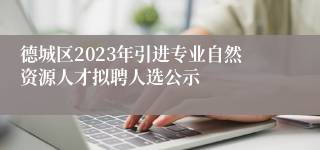 德城区2023年引进专业自然资源人才拟聘人选公示