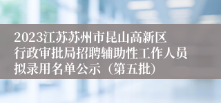 2023江苏苏州市昆山高新区行政审批局招聘辅助性工作人员拟录用名单公示（第五批）