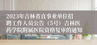 2023年吉林省直事业单位招聘工作人员公告（5号）吉林医药学院附属医院资格复审的通知