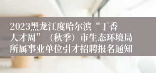 2023黑龙江度哈尔滨“丁香人才周”（秋季）市生态环境局所属事业单位引才招聘报名通知