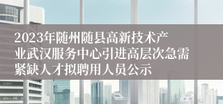 2023年随州随县高新技术产业武汉服务中心引进高层次急需紧缺人才拟聘用人员公示