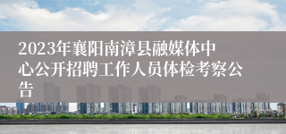 2023年襄阳南漳县融媒体中心公开招聘工作人员体检考察公告