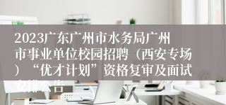 2023广东广州市水务局广州市事业单位校园招聘（西安专场）“优才计划”资格复审及面试安排公告