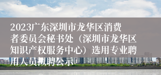 2023广东深圳市龙华区消费者委员会秘书处（深圳市龙华区知识产权服务中心）选用专业聘用人员拟聘公示