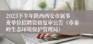 2023下半年陕西西安市属事业单位招聘资格复审公告（市秦岭生态环境保护管理局）