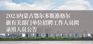 2023内蒙古鄂尔多斯准格尔旗有关部门单位招聘工作人员拟录用人员公告