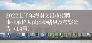 2022上半年海南文昌市招聘事业单位人员体检结果及考察公告（14号）