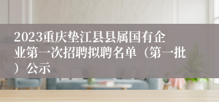 2023重庆垫江县县属国有企业第一次招聘拟聘名单（第一批）公示