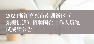 2023浙江嘉兴市南湖新区（东栅街道）招聘国企工作人员笔试成绩公告