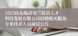 2023山东临沂市兰陵县人才科技发展有限公司招聘购买服务专业技术人员面试公告