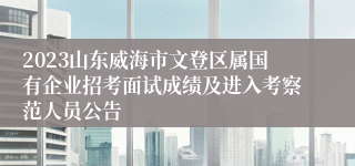 2023山东威海市文登区属国有企业招考面试成绩及进入考察范人员公告