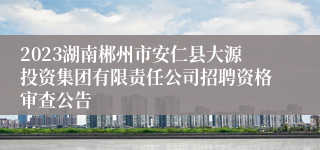 2023湖南郴州市安仁县大源投资集团有限责任公司招聘资格审查公告