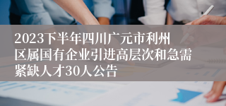 2023下半年四川广元市利州区属国有企业引进高层次和急需紧缺人才30人公告