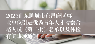 2023山东聊城市东昌府区事业单位引进优秀青年人才考察合格人员（第二批）名单以及体检有关事项通知