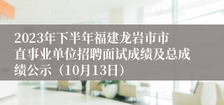 2023年下半年福建龙岩市市直事业单位招聘面试成绩及总成绩公示（10月13日）