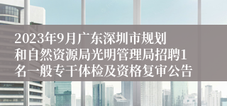 2023年9月广东深圳市规划和自然资源局光明管理局招聘1名一般专干体检及资格复审公告