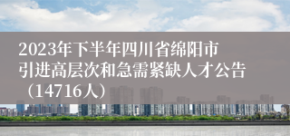 2023年下半年四川省绵阳市引进高层次和急需紧缺人才公告（14716人）